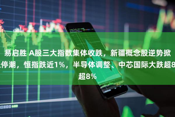 易启胜 A股三大指数集体收跌，新疆概念股逆势掀涨停潮，恒指跌近1%，半导体调整、中芯国际大跌超8%