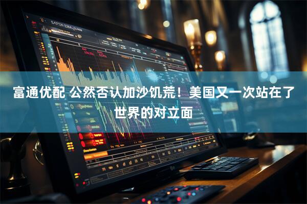 富通优配 公然否认加沙饥荒！美国又一次站在了世界的对立面