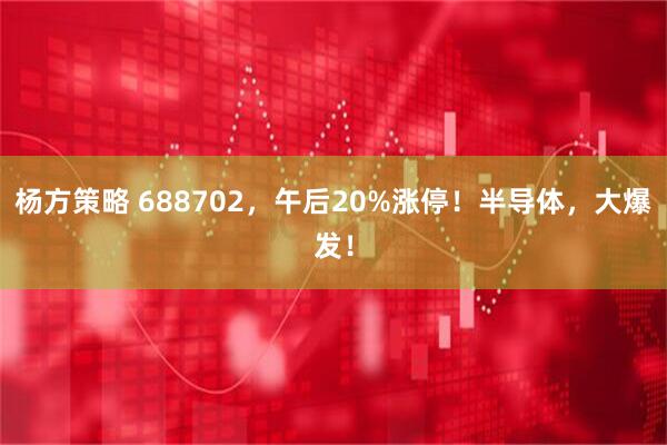 杨方策略 688702，午后20%涨停！半导体，大爆发！