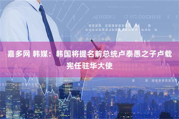 嘉多网 韩媒：韩国将提名前总统卢泰愚之子卢载宪任驻华大使