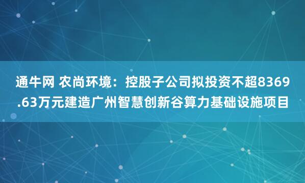 通牛网 农尚环境：控股子公司拟投资不超8369.63万元建造广州智慧创新谷算力基础设施项目