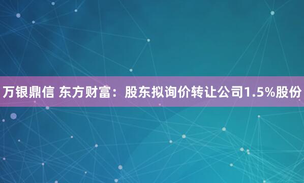 万银鼎信 东方财富：股东拟询价转让公司1.5%股份