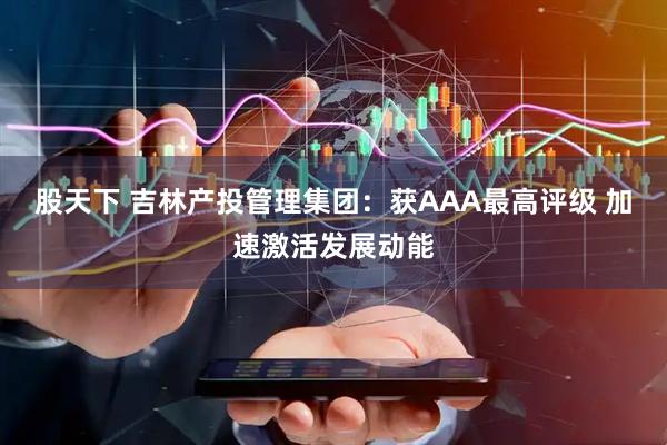 股天下 吉林产投管理集团：获AAA最高评级 加速激活发展动能