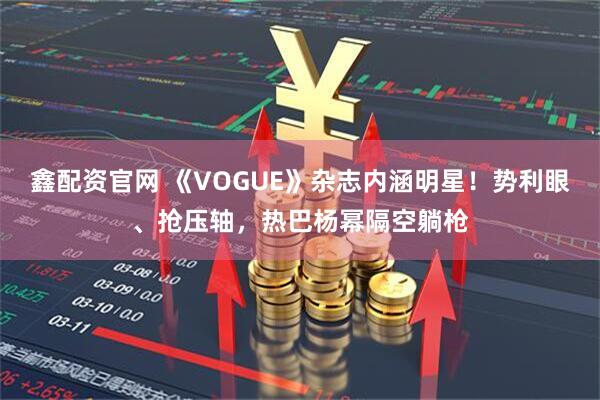 鑫配资官网 《VOGUE》杂志内涵明星！势利眼、抢压轴，热巴杨幂隔空躺枪
