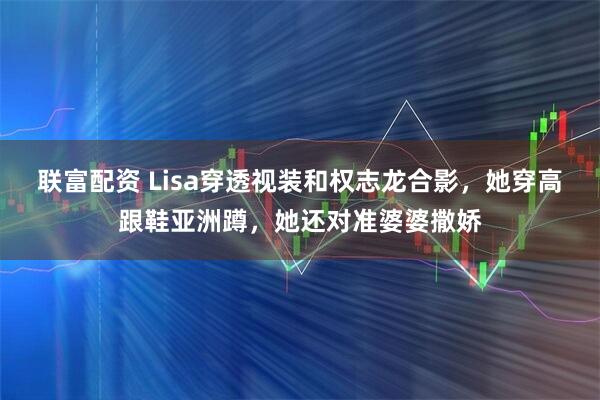 联富配资 Lisa穿透视装和权志龙合影，她穿高跟鞋亚洲蹲，她还对准婆婆撒娇