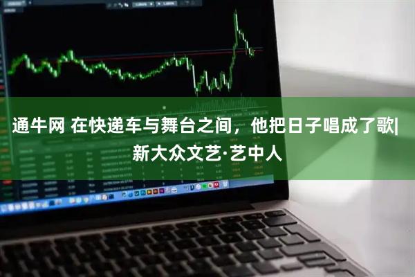 通牛网 在快递车与舞台之间，他把日子唱成了歌| 新大众文艺·艺中人