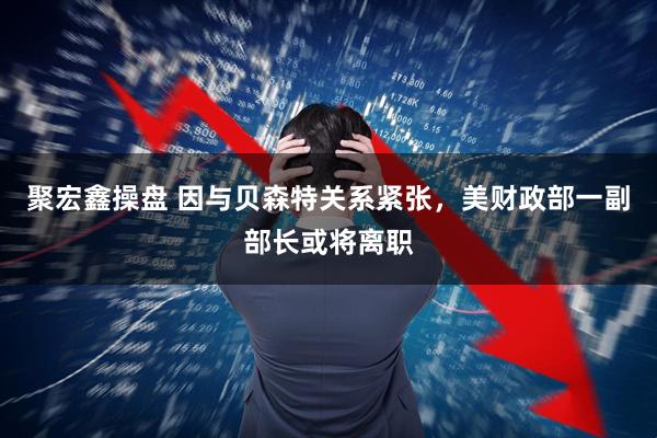 聚宏鑫操盘 因与贝森特关系紧张，美财政部一副部长或将离职