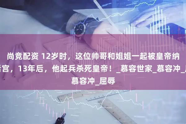 尚竞配资 12岁时，这位帅哥和姐姐一起被皇帝纳入后宫，13年后，他起兵杀死皇帝！_慕容世家_慕容冲_屈辱